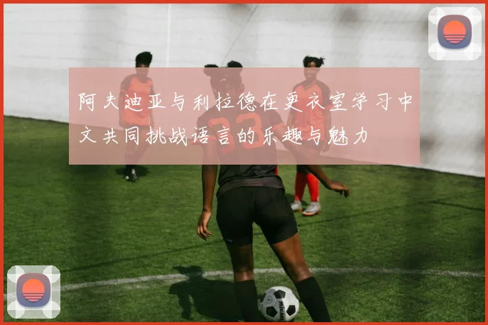 阿夫迪亚与利拉德在更衣室学习中文共同挑战语言的乐趣与魅力