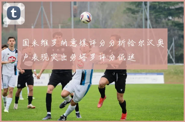 国米维罗纳意媒评分分析恰尔汉奥卢表现突出劳塔罗评分低迷