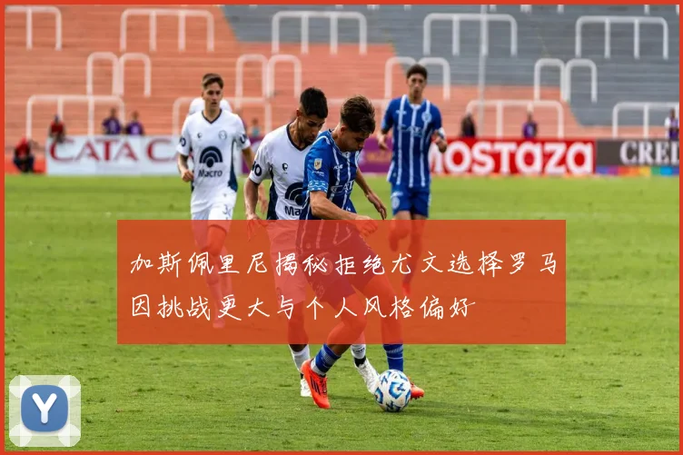 加斯佩里尼揭秘拒绝尤文选择罗马因挑战更大与个人风格偏好
