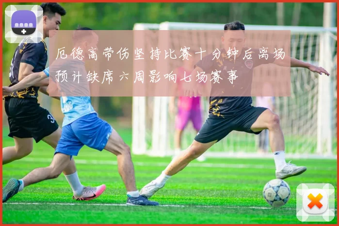厄德高带伤坚持比赛十分钟后离场预计缺席六周影响七场赛事