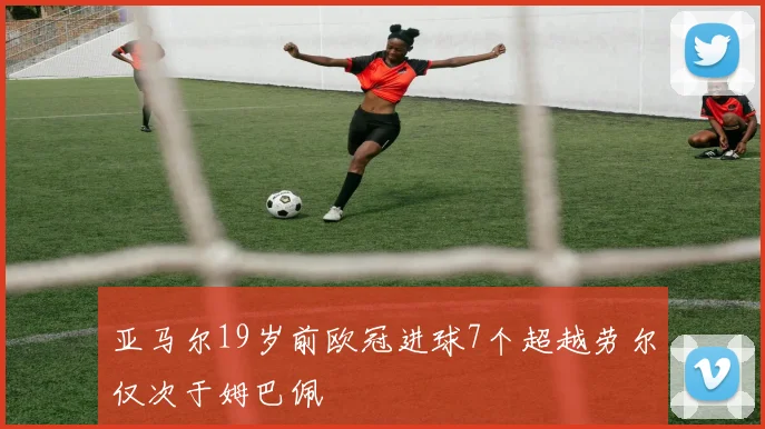 亚马尔19岁前欧冠进球7个超越劳尔仅次于姆巴佩