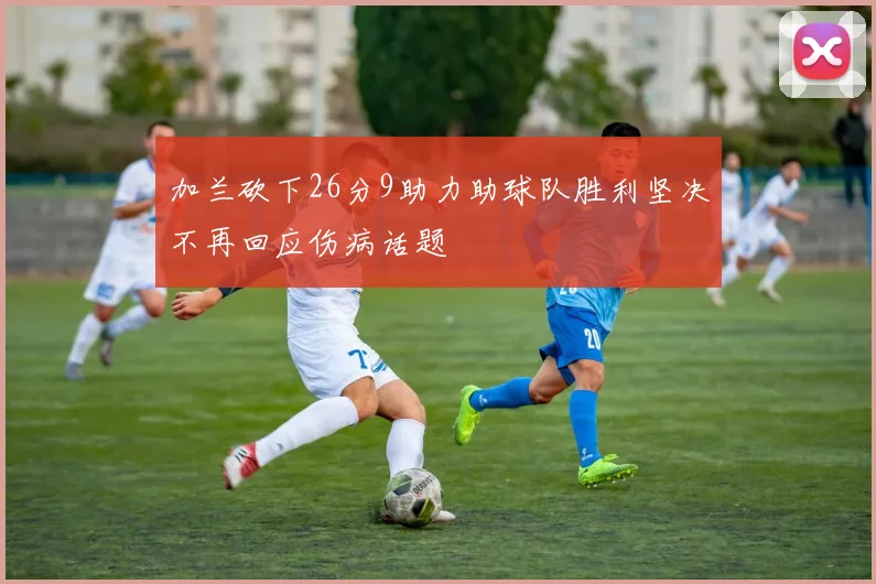 加兰砍下26分9助力助球队胜利坚决不再回应伤病话题