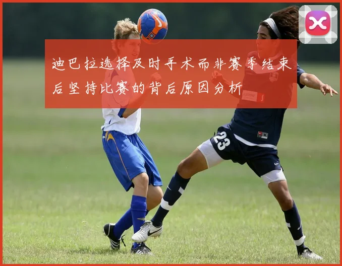 迪巴拉选择及时手术而非赛季结束后坚持比赛的背后原因分析