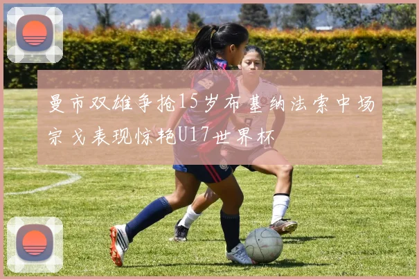 曼市双雄争抢15岁布基纳法索中场宗戈表现惊艳U17世界杯