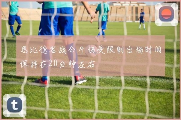 恩比德客战公牛仍受限制出场时间保持在20分钟左右