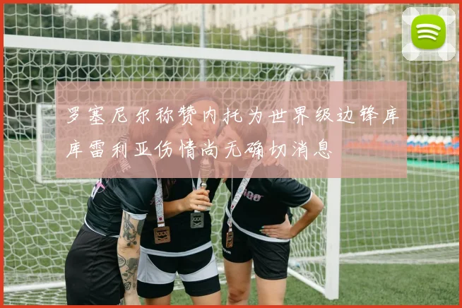 罗塞尼尔称赞内托为世界级边锋库库雷利亚伤情尚无确切消息