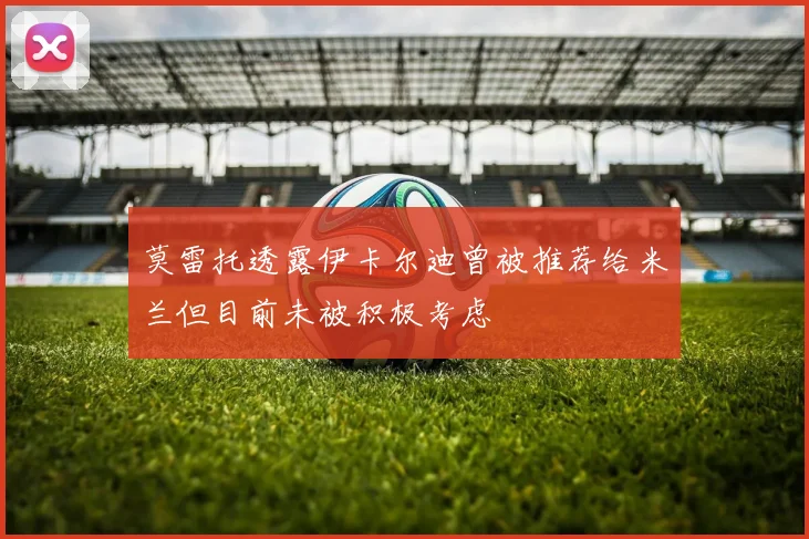 莫雷托透露伊卡尔迪曾被推荐给米兰但目前未被积极考虑