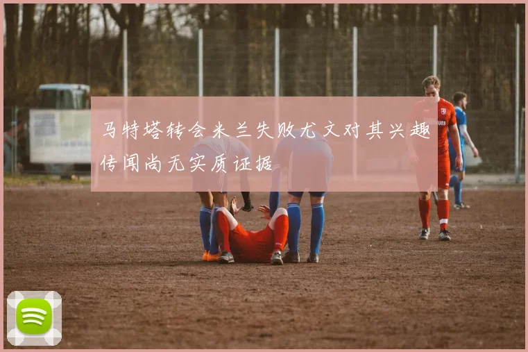 马特塔转会米兰失败尤文对其兴趣传闻尚无实质证据